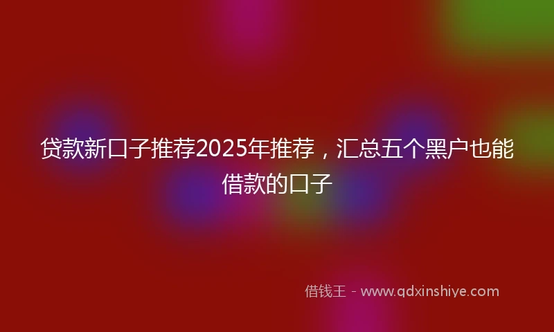 贷款新口子推荐2025年推荐，汇总五个黑户也能借款的口子