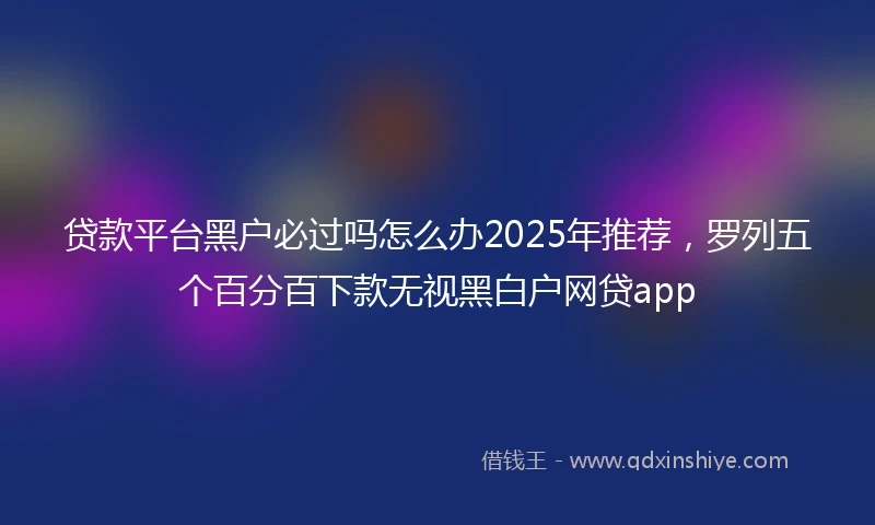 贷款平台黑户必过吗怎么办2025年推荐，罗列五个百分百下款无视黑白户网贷app