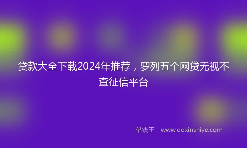贷款大全下载2024年推荐,罗列五个网贷无视不查征信平台