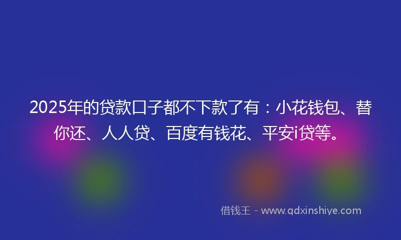 2025年的贷款口子都不下款了有：小花钱包、替你还、人人贷、百度有钱花、平安i贷等。