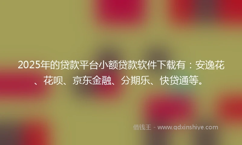 2025年的贷款平台小额贷款软件下载有：安逸花、花呗、京东金融、分期乐、快贷通等。