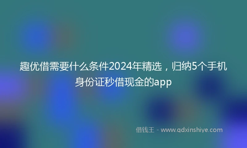 趣优借需要什么条件2024年精选，归纳5个手机身份证秒借现金的app