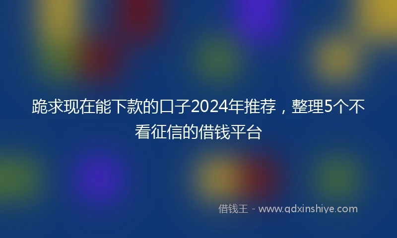 跪求现在能下款的口子2024年推荐，整理5个不看征信的借钱平台