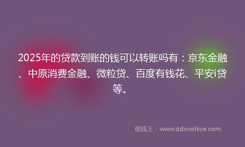 2025年的贷款到账的钱可以转账吗有：京东金融、中原消费金融、微粒贷、百度有钱花、平安i贷等。