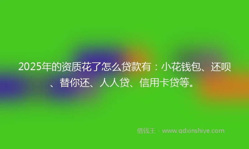 2025年的资质花了怎么贷款有：小花钱包、还呗、替你还、人人贷、信用卡贷等。