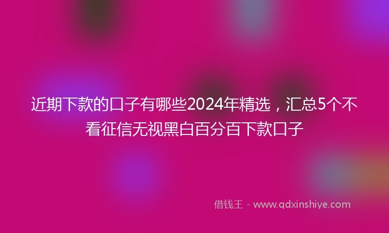 近期下款的口子有哪些2024年精选，汇总5个不看征信无视黑白百分百下款口子
