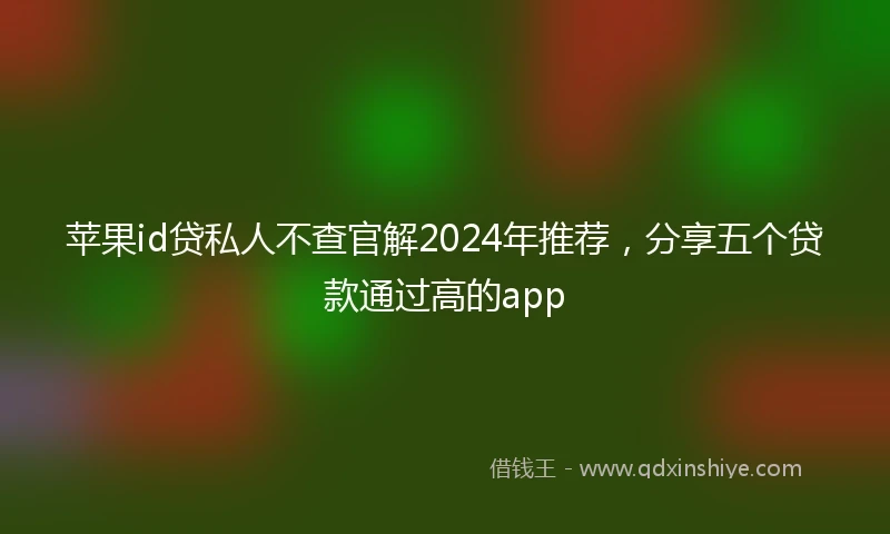 苹果id贷私人不查官解2024年推荐，分享五个贷款通过高的app