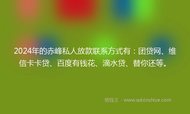2024年的赤峰私人放款联系方式有：团贷网、维信卡卡贷、百度有钱花、滴水贷、替你还等。