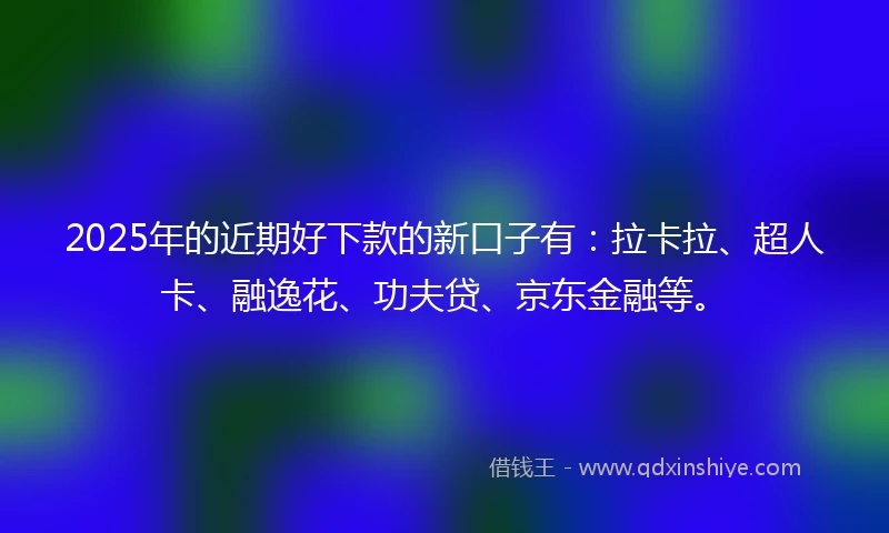 2025年的近期好下款的新口子有：拉卡拉、超人卡、融逸花、功夫贷、京东金融等。