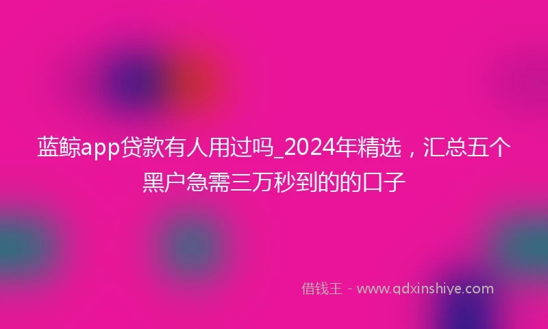 蓝鲸app贷款有人用过吗_2024年精选，汇总五个黑户急需三万秒到的的口子