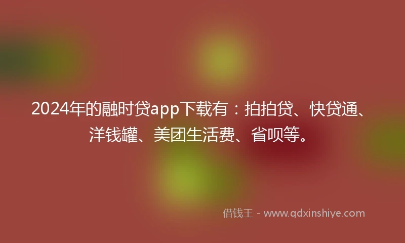 2024年的融时贷app下载有：拍拍贷、快贷通、洋钱罐、美团生活费、省呗等。