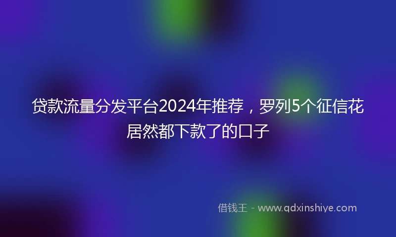 贷款流量分发平台2024年推荐，罗列5个征信花居然都下款了的口子
