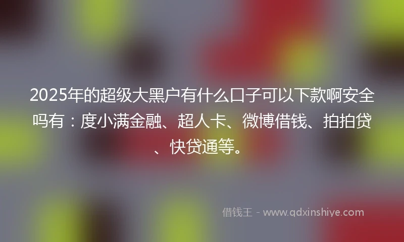 2025年的超级大黑户有什么口子可以下款啊安全吗有：度小满金融、超人卡、微博借钱、拍拍贷、快贷通等。