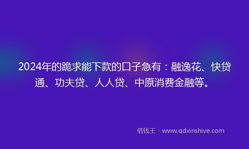2024年的跪求能下款的口子急有：融逸花、快贷通、功夫贷、人人贷、中原消费金融等。