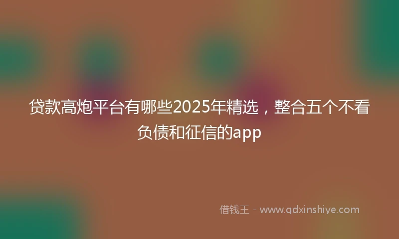 贷款高炮平台有哪些2025年精选，整合五个不看负债和征信的app
