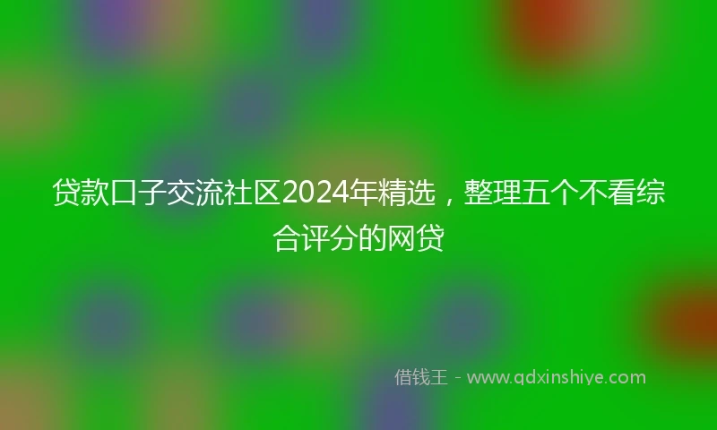 贷款口子交流社区2024年精选，整理五个不看综合评分的网贷