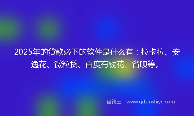 2025年的贷款必下的软件是什么有:拉卡拉、安逸花、微粒贷、百度有钱花、省呗等。