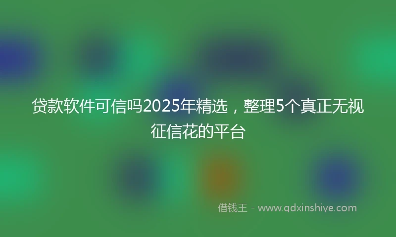 贷款软件可信吗2025年精选,整理5个真正无视征信花的平台