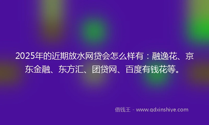 2025年的近期放水网贷会怎么样有：融逸花、京东金融、东方汇、团贷网、百度有钱花等。