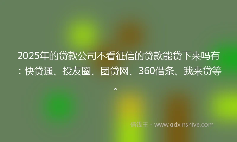 2025年的贷款公司不看征信的贷款能贷下来吗有：快贷通、投友圈、团贷网、360借条、我来贷等。