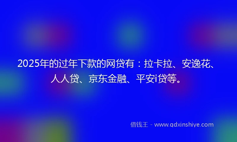 2025年的过年下款的网贷有：拉卡拉、安逸花、人人贷、京东金融、平安i贷等。