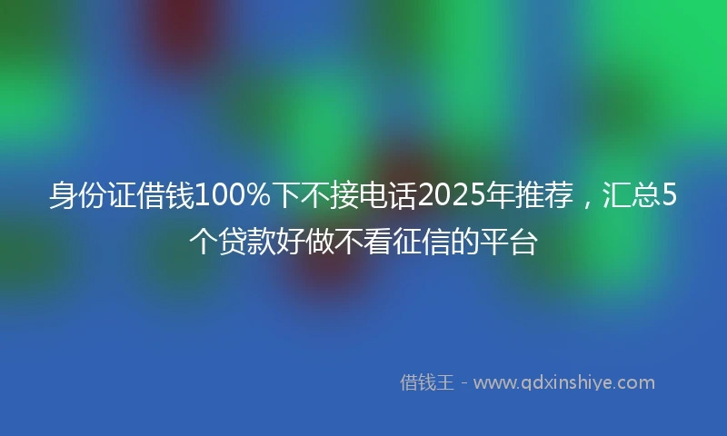 身份证借钱100%下不接电话2025年推荐，汇总5个贷款好做不看征信的平台