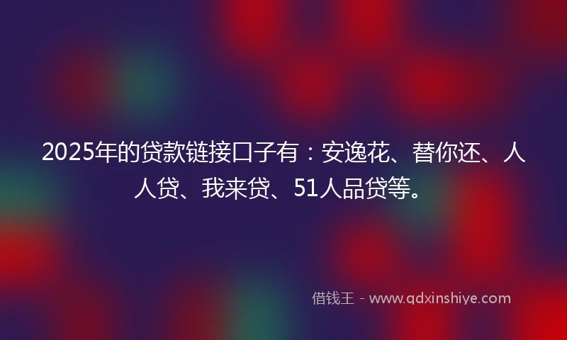 2025年的贷款链接口子有:安逸花、替你还、人人贷、我来贷、51人品贷等。