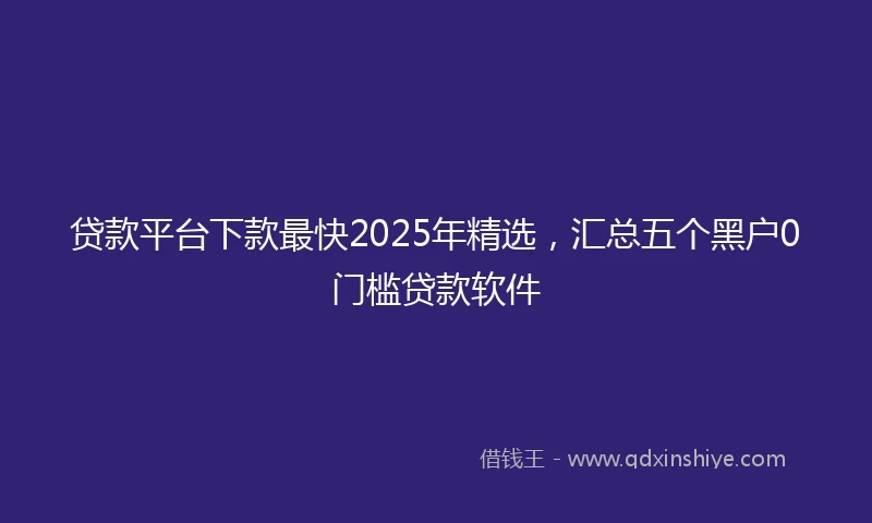 贷款平台下款最快2025年精选，汇总五个黑户0门槛贷款软件