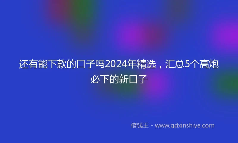 还有能下款的口子吗2024年精选，汇总5个高炮必下的新口子