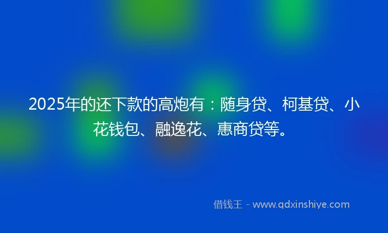 2025年的还下款的高炮有：随身贷、柯基贷、小花钱包、融逸花、惠商贷等。
