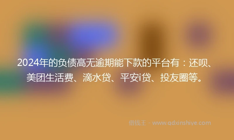 2024年的负债高无逾期能下款的平台有：还呗、美团生活费、滴水贷、平安i贷、投友圈等。
