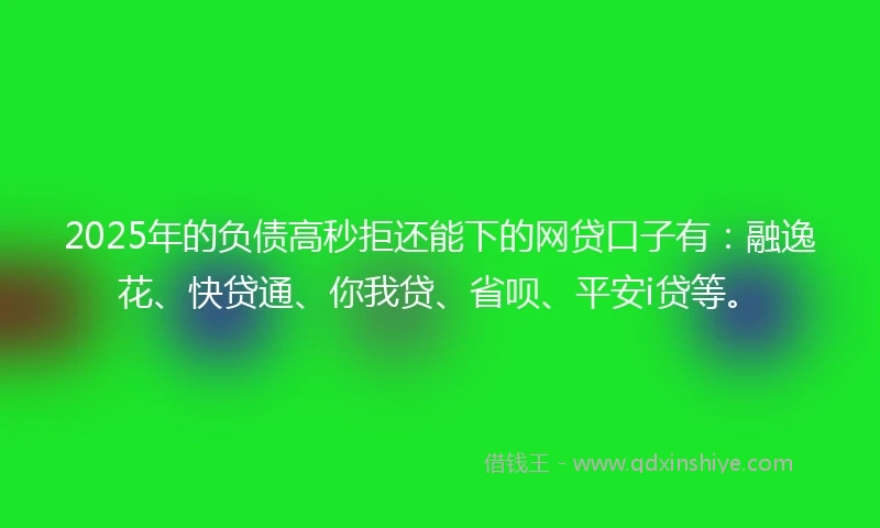 2025年的负债高秒拒还能下的网贷口子有：融逸花、快贷通、你我贷、省呗、平安i贷等。