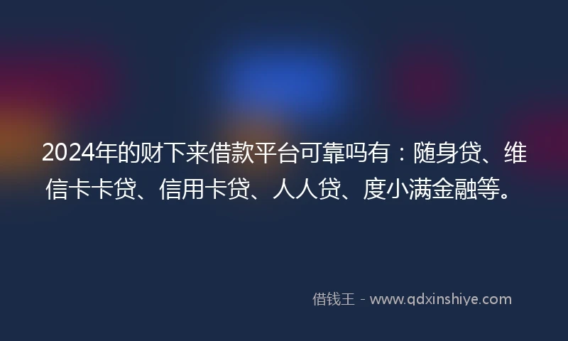 2024年的财下来借款平台可靠吗有：随身贷、维信卡卡贷、信用卡贷、人人贷、度小满金融等。