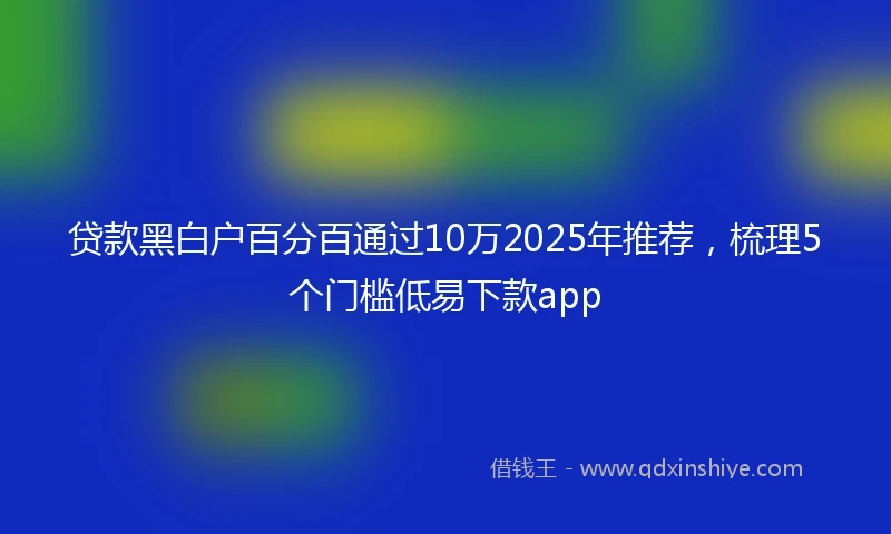 贷款黑白户百分百通过10万2025年推荐，梳理5个门槛低易下款app
