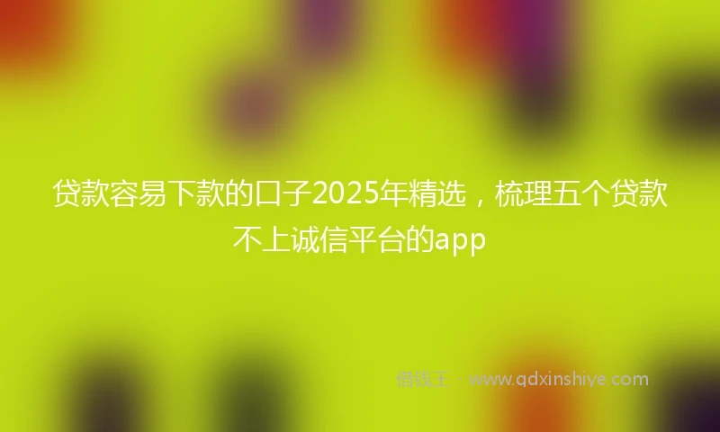 贷款容易下款的口子2025年精选,梳理五个贷款不上诚信平台的app