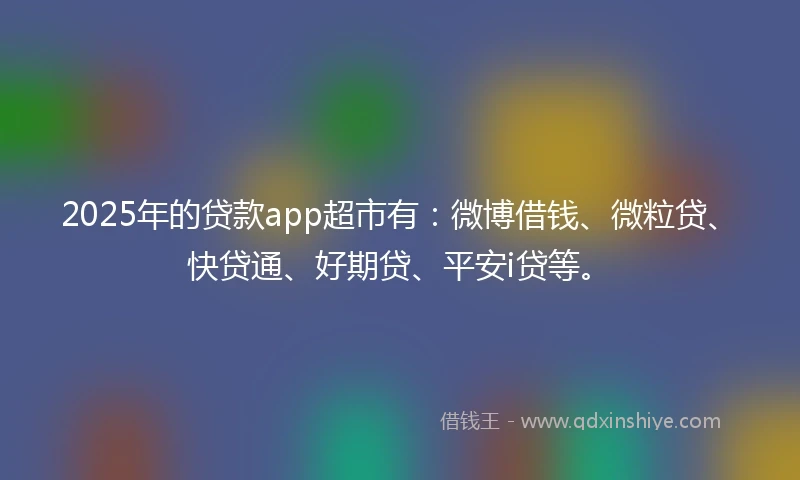 2025年的贷款app超市有：微博借钱、微粒贷、快贷通、好期贷、平安i贷等。