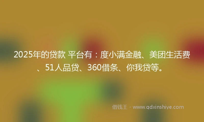 2025年的贷款 平台有：度小满金融、美团生活费、51人品贷、360借条、你我贷等。