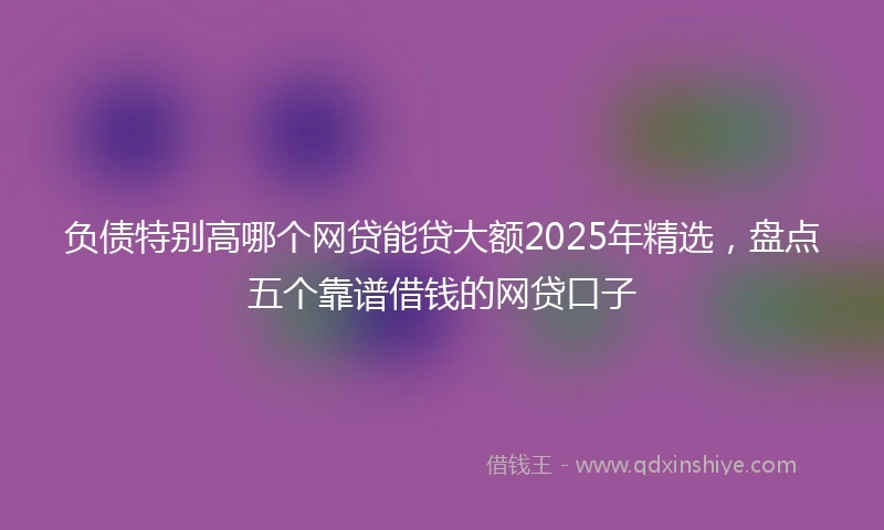 负债特别高哪个网贷能贷大额2025年精选，盘点五个靠谱借钱的网贷口子