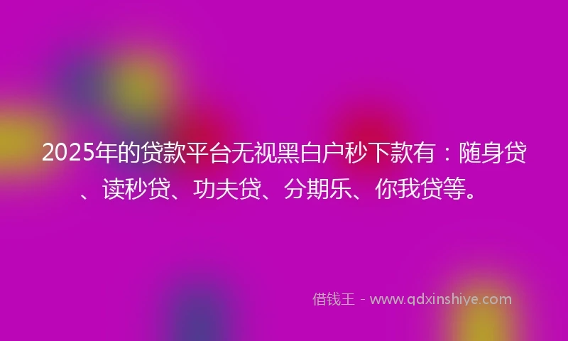 2025年的贷款平台无视黑白户秒下款有：随身贷、读秒贷、功夫贷、分期乐、你我贷等。