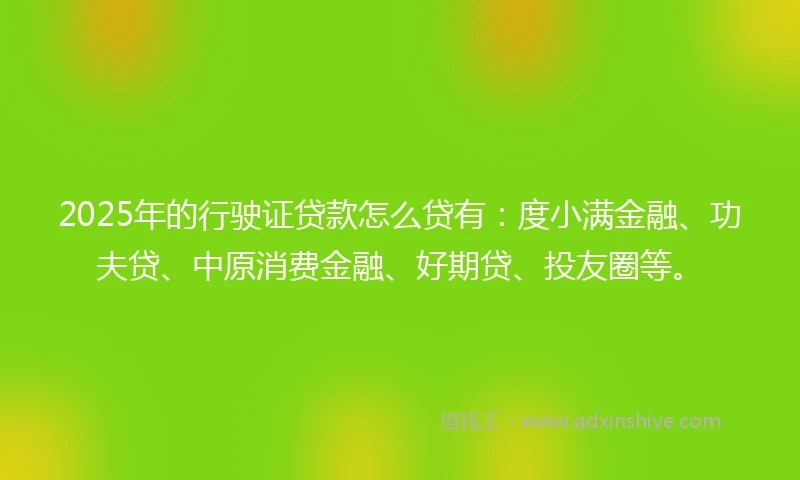 2025年的行驶证贷款怎么贷有：度小满金融、功夫贷、中原消费金融、好期贷、投友圈等。