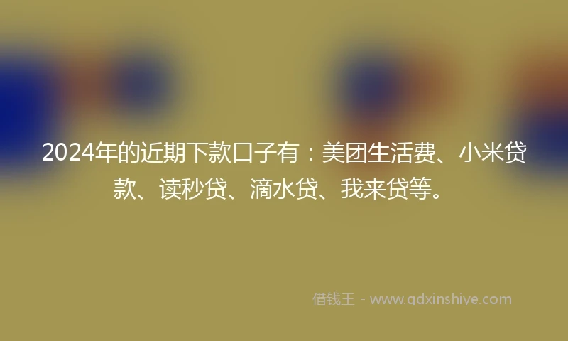 2024年的近期下款口子有：美团生活费、小米贷款、读秒贷、滴水贷、我来贷等。