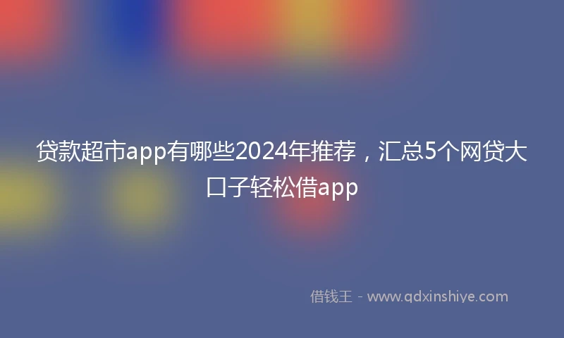 贷款超市app有哪些2024年推荐，汇总5个网贷大口子轻松借app