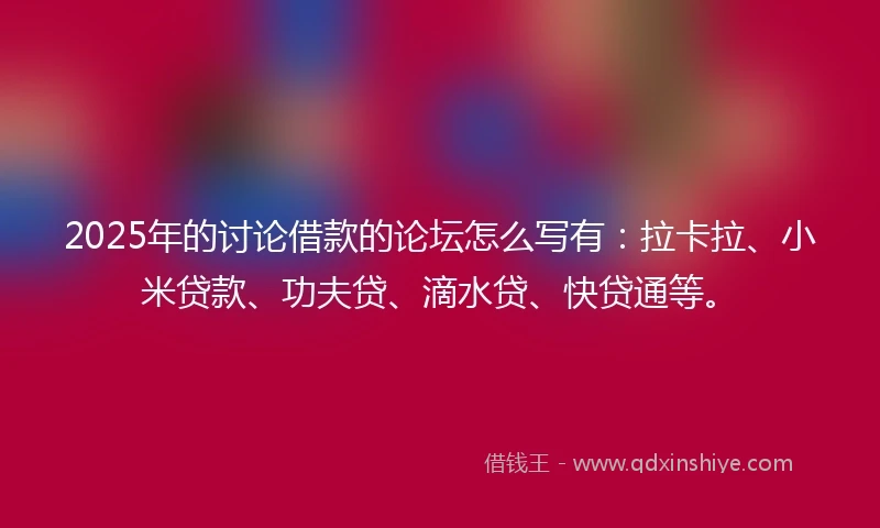 2025年的讨论借款的论坛怎么写有：拉卡拉、小米贷款、功夫贷、滴水贷、快贷通等。