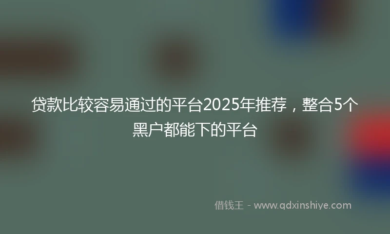 贷款比较容易通过的平台2025年推荐，整合5个黑户都能下的平台