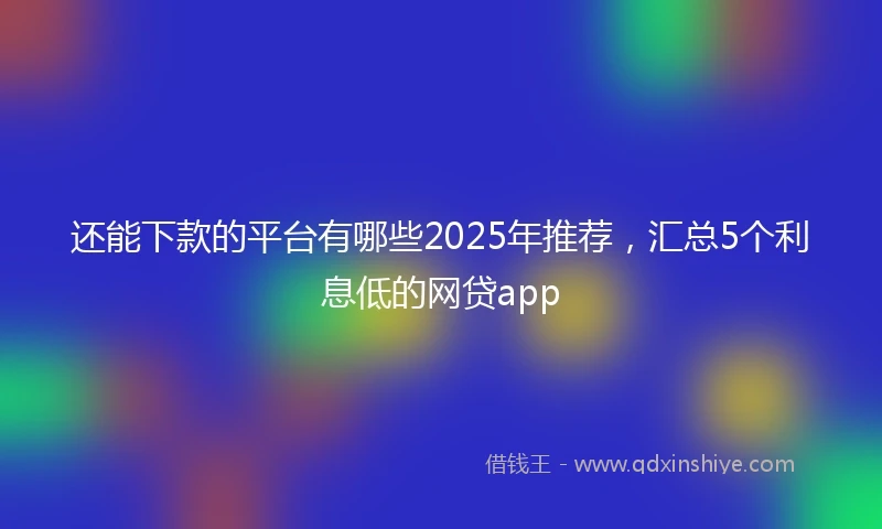 还能下款的平台有哪些2025年推荐，汇总5个利息低的网贷app