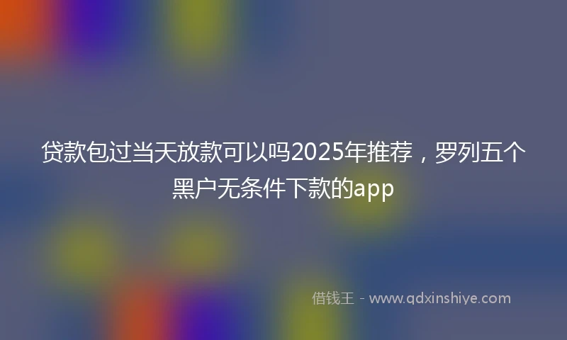 贷款包过当天放款可以吗2025年推荐，罗列五个黑户无条件下款的app
