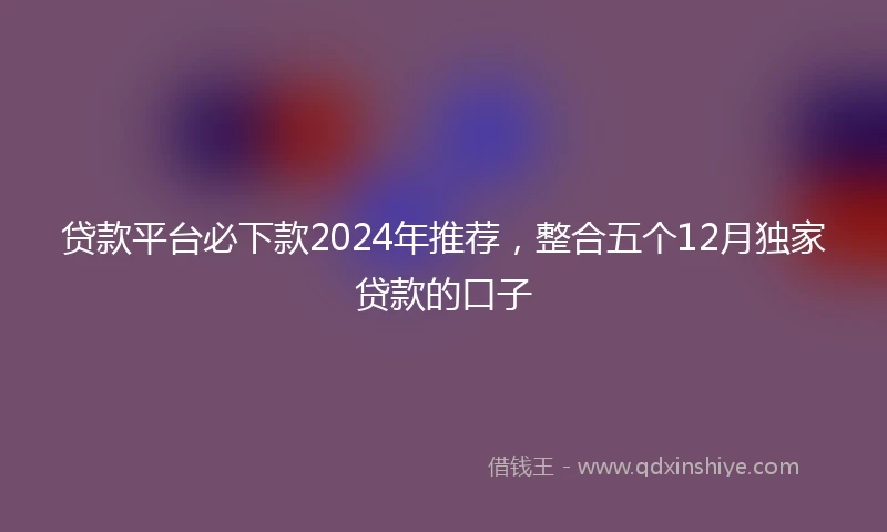 贷款平台必下款2024年推荐，整合五个12月独家贷款的口子