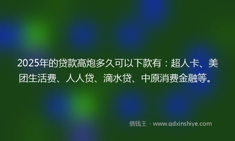 2025年的贷款高炮多久可以下款有：超人卡、美团生活费、人人贷、滴水贷、中原消费金融等。