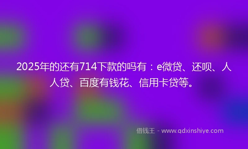2025年的还有714下款的吗有：e微贷、还呗、人人贷、百度有钱花、信用卡贷等。