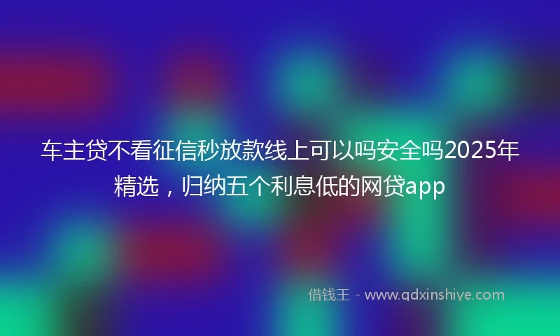 车主贷不看征信秒放款线上可以吗安全吗2025年精选，归纳五个利息低的网贷app